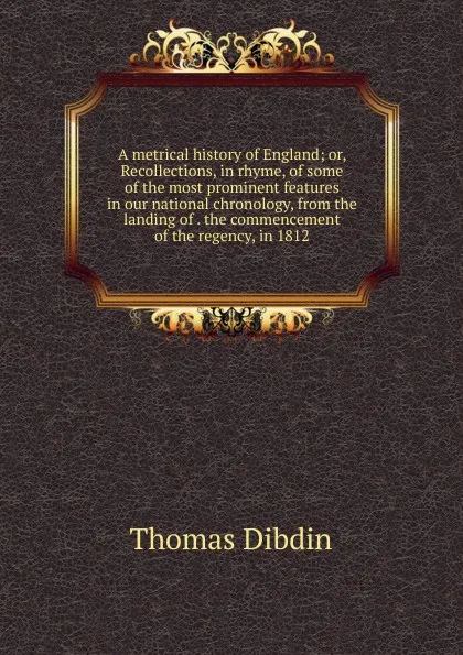 Обложка книги A metrical history of England; or, Recollections, in rhyme, of some of the most prominent features in our national chronology, from the landing of . the commencement of the regency, in 1812, Thomas Dibdin