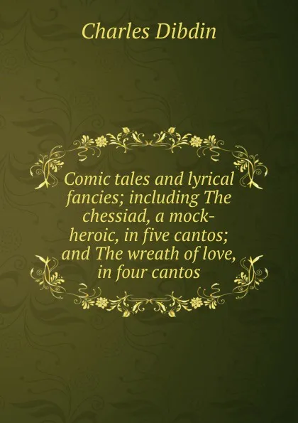 Обложка книги Comic tales and lyrical fancies; including The chessiad, a mock-heroic, in five cantos; and The wreath of love, in four cantos, Charles Dibdin