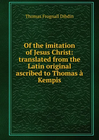 Обложка книги Of the imitation of Jesus Christ: translated from the Latin original ascribed to Thomas a Kempis, Thomas Frognall Dibdin