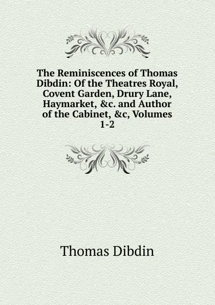 Обложка книги The Reminiscences of Thomas Dibdin: Of the Theatres Royal, Covent Garden, Drury Lane, Haymarket, .c. and Author of the Cabinet, .c, Volumes 1-2, Thomas Dibdin