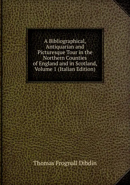 Обложка книги A Bibliographical, Antiquarian and Picturesque Tour in the Northern Counties of England and in Scotland, Volume 1 (Italian Edition), Thomas Frognall Dibdin