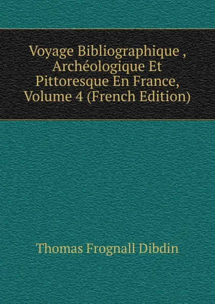 Обложка книги Voyage Bibliographique , Archeologique Et Pittoresque En France, Volume 4 (French Edition), Thomas Frognall Dibdin