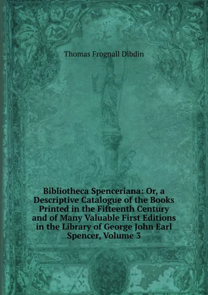 Обложка книги Bibliotheca Spenceriana: Or, a Descriptive Catalogue of the Books Printed in the Fifteenth Century and of Many Valuable First Editions in the Library of George John Earl Spencer, Volume 3, Thomas Frognall Dibdin