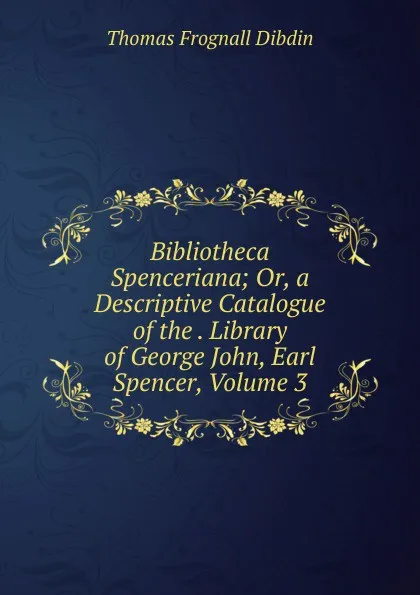 Обложка книги Bibliotheca Spenceriana; Or, a Descriptive Catalogue of the . Library of George John, Earl Spencer, Volume 3, Thomas Frognall Dibdin