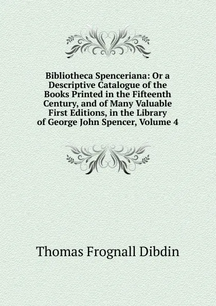 Обложка книги Bibliotheca Spenceriana: Or a Descriptive Catalogue of the Books Printed in the Fifteenth Century, and of Many Valuable First Editions, in the Library of George John Spencer, Volume 4, Thomas Frognall Dibdin