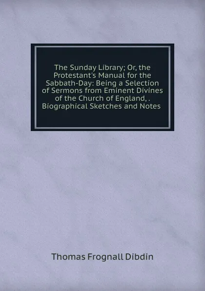 Обложка книги The Sunday Library; Or, the Protestant.s Manual for the Sabbath-Day: Being a Selection of Sermons from Eminent Divines of the Church of England, . Biographical Sketches and Notes ., Thomas Frognall Dibdin