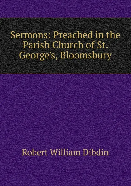 Обложка книги Sermons: Preached in the Parish Church of St. George.s, Bloomsbury, Robert William Dibdin