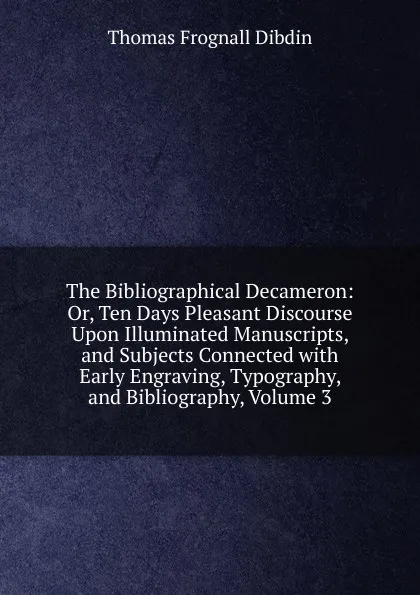 Обложка книги The Bibliographical Decameron: Or, Ten Days Pleasant Discourse Upon Illuminated Manuscripts, and Subjects Connected with Early Engraving, Typography, and Bibliography, Volume 3, Thomas Frognall Dibdin