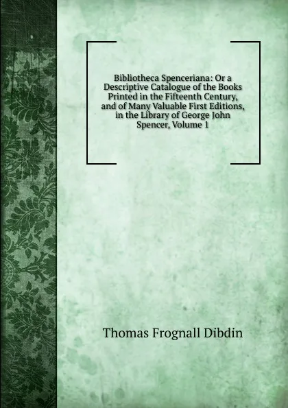 Обложка книги Bibliotheca Spenceriana: Or a Descriptive Catalogue of the Books Printed in the Fifteenth Century, and of Many Valuable First Editions, in the Library of George John Spencer, Volume 1, Thomas Frognall Dibdin