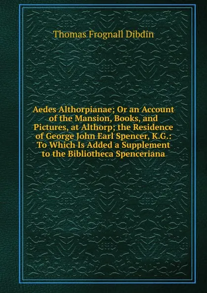 Обложка книги Aedes Althorpianae; Or an Account of the Mansion, Books, and Pictures, at Althorp; the Residence of George John Earl Spencer, K.G.: To Which Is Added a Supplement to the Bibliotheca Spenceriana, Thomas Frognall Dibdin