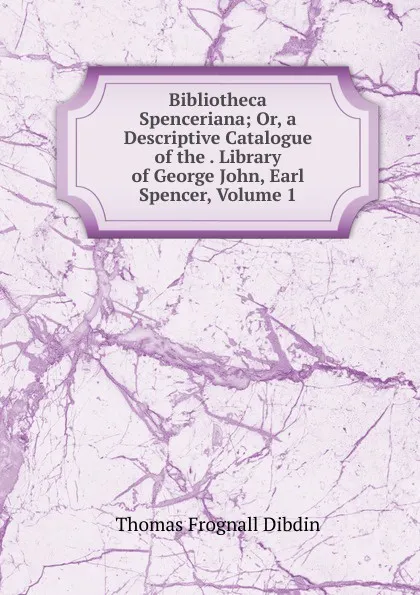 Обложка книги Bibliotheca Spenceriana; Or, a Descriptive Catalogue of the . Library of George John, Earl Spencer, Volume 1, Thomas Frognall Dibdin