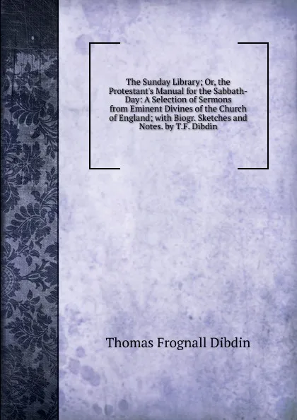 Обложка книги The Sunday Library; Or, the Protestant.s Manual for the Sabbath-Day: A Selection of Sermons from Eminent Divines of the Church of England; with Biogr. Sketches and Notes. by T.F. Dibdin, Thomas Frognall Dibdin