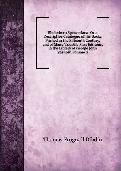 Обложка книги Bibliotheca Spenceriana: Or a Descriptive Catalogue of the Books Printed in the Fifteenth Century, and of Many Valuable First Editions, in the Library of George John Spencer, Volume 3, Thomas Frognall Dibdin