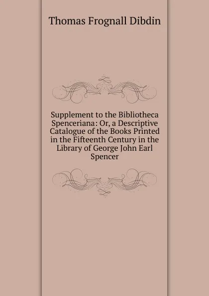 Обложка книги Supplement to the Bibliotheca Spenceriana: Or, a Descriptive Catalogue of the Books Printed in the Fifteenth Century in the Library of George John Earl Spencer, Thomas Frognall Dibdin