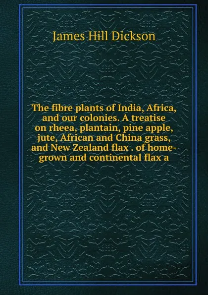 Обложка книги The fibre plants of India, Africa, and our colonies. A treatise on rheea, plantain, pine apple, jute, African and China grass, and New Zealand flax . of home-grown and continental flax a, James Hill Dickson