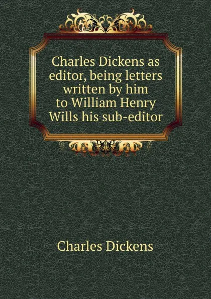 Обложка книги Charles Dickens as editor, being letters written by him to William Henry Wills his sub-editor, Charles Dickens
