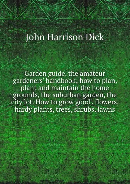 Обложка книги Garden guide, the amateur gardeners. handbook; how to plan, plant and maintain the home grounds, the suburban garden, the city lot. How to grow good . flowers, hardy plants, trees, shrubs, lawns, John Harrison Dick