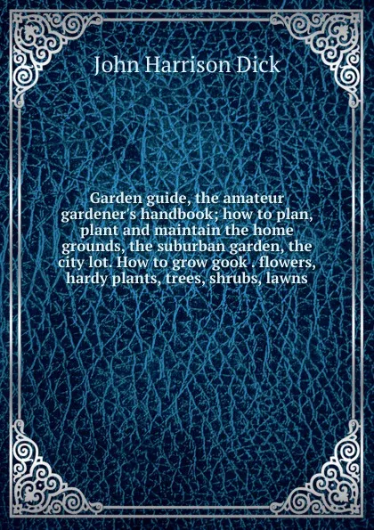 Обложка книги Garden guide, the amateur gardener.s handbook; how to plan, plant and maintain the home grounds, the suburban garden, the city lot. How to grow gook . flowers, hardy plants, trees, shrubs, lawns, John Harrison Dick