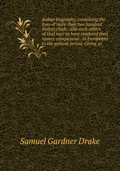 Обложка книги Indian biography, containing the lives of more than two hundred Indian chiefs: also such others of that race as have rendered their names conspicuous . to Europeans to the present period. Giving at, Samuel Gardner Drake