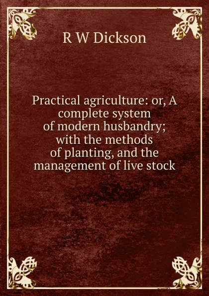 Обложка книги Practical agriculture: or, A complete system of modern husbandry; with the methods of planting, and the management of live stock, R W Dickson