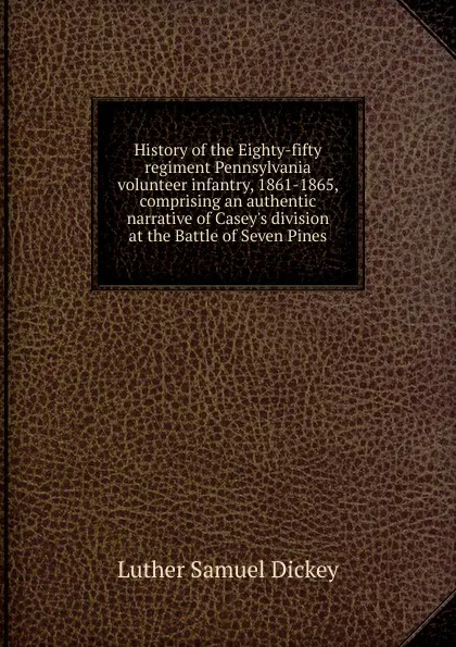 Обложка книги History of the Eighty-fifty regiment Pennsylvania volunteer infantry, 1861-1865, comprising an authentic narrative of Casey.s division at the Battle of Seven Pines, Luther Samuel Dickey