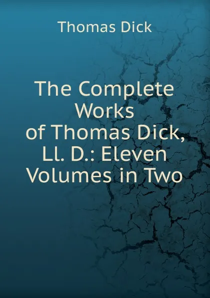 Обложка книги The Complete Works of Thomas Dick, Ll. D.: Eleven Volumes in Two, Dick Thomas