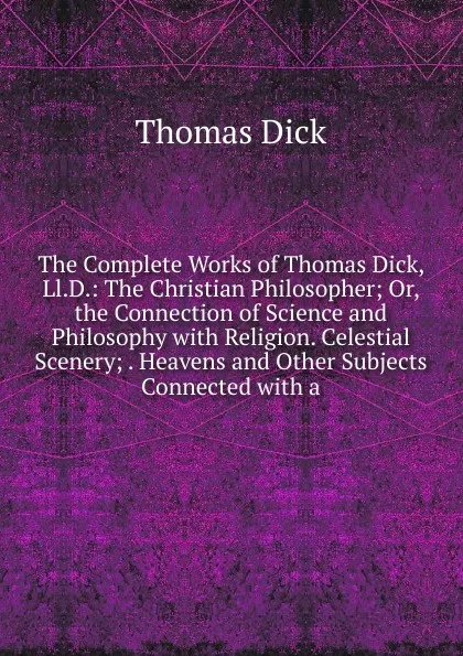 Обложка книги The Complete Works of Thomas Dick, Ll.D.: The Christian Philosopher; Or, the Connection of Science and Philosophy with Religion. Celestial Scenery; . Heavens and Other Subjects Connected with a, Dick Thomas