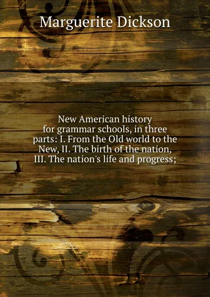 Обложка книги New American history for grammar schools, in three parts: I. From the Old world to the New, II. The birth of the nation, III. The nation.s life and progress;, Marguerite Dickson