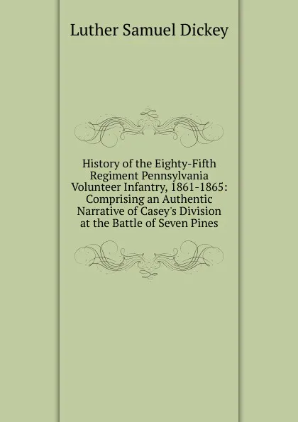 Обложка книги History of the Eighty-Fifth Regiment Pennsylvania Volunteer Infantry, 1861-1865: Comprising an Authentic Narrative of Casey.s Division at the Battle of Seven Pines, Luther Samuel Dickey