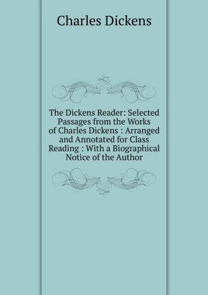 Обложка книги The Dickens Reader: Selected Passages from the Works of Charles Dickens : Arranged and Annotated for Class Reading : With a Biographical Notice of the Author, Charles Dickens