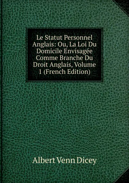 Обложка книги Le Statut Personnel Anglais: Ou, La Loi Du Domicile Envisagee Comme Branche Du Droit Anglais, Volume 1 (French Edition), Dicey Albert Venn