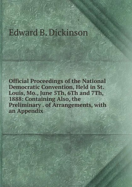 Обложка книги Official Proceedings of the National Democratic Convention, Held in St. Louis, Mo., June 5Th, 6Th and 7Th, 1888: Containing Also, the Preliminary . of Arrangements, with an Appendix ., Edward B. Dickinson