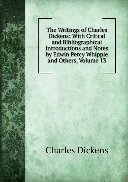 Обложка книги The Writings of Charles Dickens: With Critical and Bibliographical Introductions and Notes by Edwin Percy Whipple and Others, Volume 13, Charles Dickens