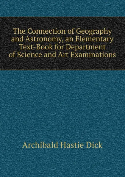 Обложка книги The Connection of Geography and Astronomy, an Elementary Text-Book for Department of Science and Art Examinations, Archibald Hastie Dick