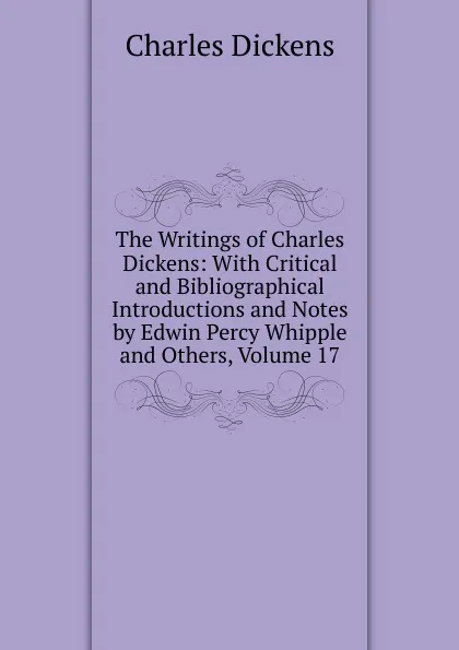 Обложка книги The Writings of Charles Dickens: With Critical and Bibliographical Introductions and Notes by Edwin Percy Whipple and Others, Volume 17, Charles Dickens