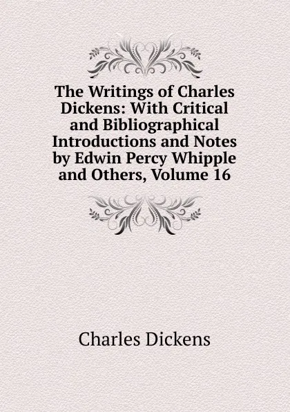 Обложка книги The Writings of Charles Dickens: With Critical and Bibliographical Introductions and Notes by Edwin Percy Whipple and Others, Volume 16, Charles Dickens