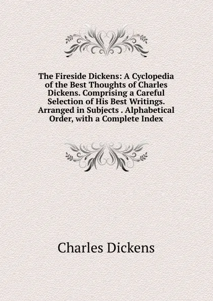 Обложка книги The Fireside Dickens: A Cyclopedia of the Best Thoughts of Charles Dickens. Comprising a Careful Selection of His Best Writings. Arranged in Subjects . Alphabetical Order, with a Complete Index., Charles Dickens