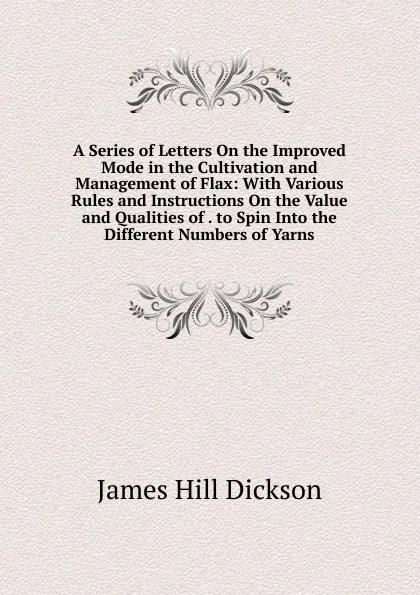 Обложка книги A Series of Letters On the Improved Mode in the Cultivation and Management of Flax: With Various Rules and Instructions On the Value and Qualities of . to Spin Into the Different Numbers of Yarns, James Hill Dickson