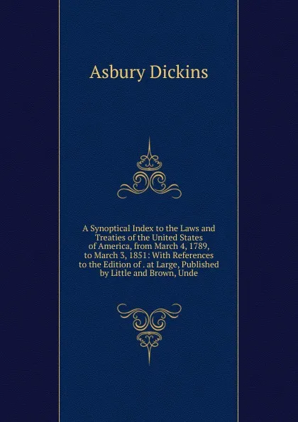 Обложка книги A Synoptical Index to the Laws and Treaties of the United States of America, from March 4, 1789, to March 3, 1851: With References to the Edition of . at Large, Published by Little and Brown, Unde, Asbury Dickins