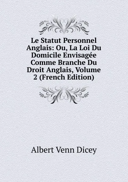 Обложка книги Le Statut Personnel Anglais: Ou, La Loi Du Domicile Envisagee Comme Branche Du Droit Anglais, Volume 2 (French Edition), Dicey Albert Venn