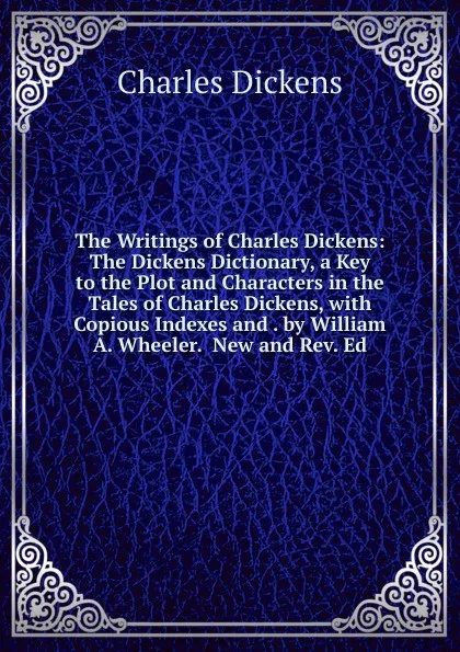 Обложка книги The Writings of Charles Dickens: The Dickens Dictionary, a Key to the Plot and Characters in the Tales of Charles Dickens, with Copious Indexes and . by William A. Wheeler.  New and Rev. Ed, Charles Dickens
