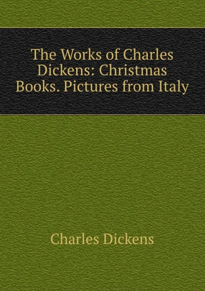 Обложка книги The Works of Charles Dickens: Christmas Books. Pictures from Italy, Charles Dickens