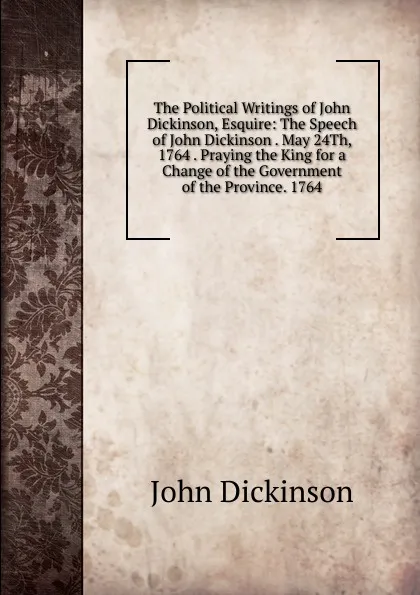 Обложка книги The Political Writings of John Dickinson, Esquire: The Speech of John Dickinson . May 24Th, 1764 . Praying the King for a Change of the Government of the Province. 1764, John Dickinson