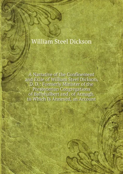 Обложка книги A Narrative of the Confinement and Exile of William Steel Dickson, D. D.: Formerly Minister of the Presbyterian Congregations of Ballyhalbert and . of Armagh. to Which Is Annexed, an Account, William Steel Dickson