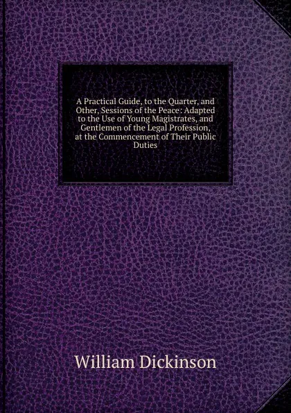 Обложка книги A Practical Guide, to the Quarter, and Other, Sessions of the Peace: Adapted to the Use of Young Magistrates, and Gentlemen of the Legal Profession, at the Commencement of Their Public Duties, William Dickinson