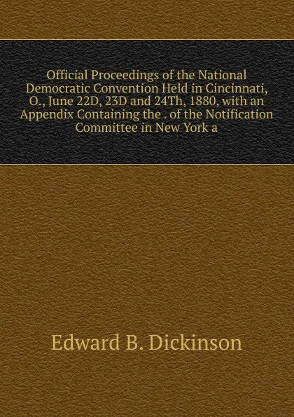 Обложка книги Official Proceedings of the National Democratic Convention Held in Cincinnati, O., June 22D, 23D and 24Th, 1880, with an Appendix Containing the . of the Notification Committee in New York a, Edward B. Dickinson