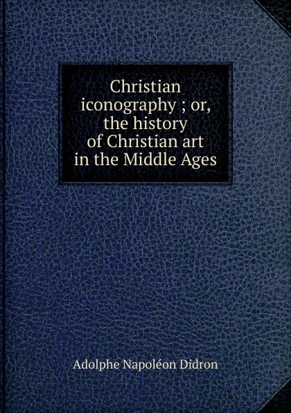 Обложка книги Christian iconography ; or, the history of Christian art in the Middle Ages, Adolphe Napoléon Didron