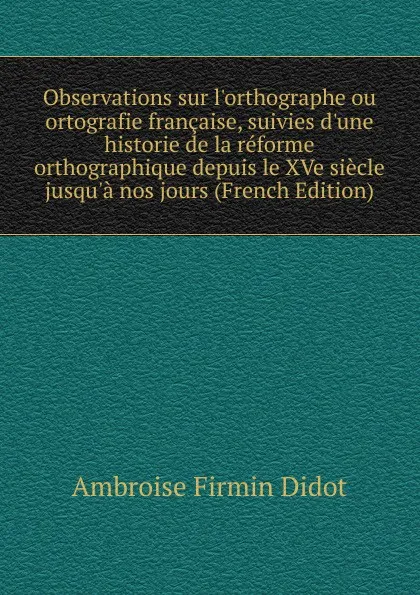 Обложка книги Observations sur l.orthographe ou ortografie francaise, suivies d.une historie de la reforme orthographique depuis le XVe siecle jusqu.a nos jours (French Edition), Ambroise Firmin Didot