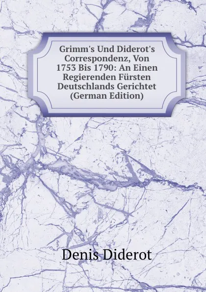 Обложка книги Grimm.s Und Diderot.s Correspondenz, Von 1753 Bis 1790: An Einen Regierenden Fursten Deutschlands Gerichtet (German Edition), Denis Diderot