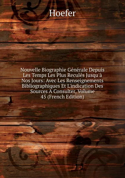 Обложка книги Nouvelle Biographie Generale Depuis Les Temps Les Plus Recules Jusqu.a Nos Jours: Avec Les Renseignements Bibliographiques Et L.indication Des Sources A Consulter, Volume 45 (French Edition), Hoefer